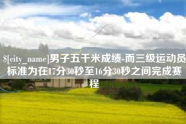 雅安男子五千米成绩-而三级运动员标准为在17分30秒至16分30秒之间完成赛程