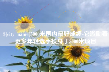 雅安5000米国内最好成绩-它激励着更多年轻选手投身于5000米项目