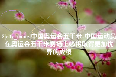 雅安中国奥运会五千米-中国运动员在奥运会五千米赛场上必将取得更加优异的成绩