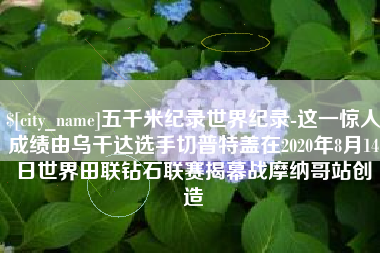 雅安五千米纪录世界纪录-这一惊人成绩由乌干达选手切普特盖在2020年8月14日世界田联钻石联赛揭幕战摩纳哥站创造