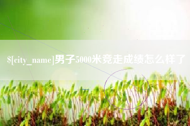 雅安男子5000米竞走成绩怎么样了