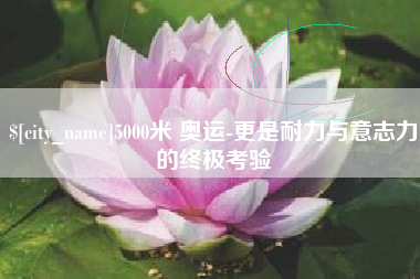 雅安5000米 奥运-更是耐力与意志力的终极考验