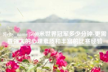 雅安5000米世界冠军多少分钟-更需要强大的心理素质和丰富的比赛经验