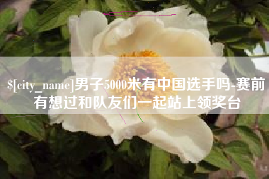 雅安男子5000米有中国选手吗-赛前有想过和队友们一起站上领奖台