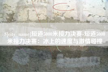 雅安短道5000米接力决赛-短道5000米接力决赛：冰上的速度与激情碰撞