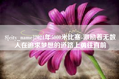 雅安2021年5000米比赛-激励着无数人在追求梦想的道路上勇往直前