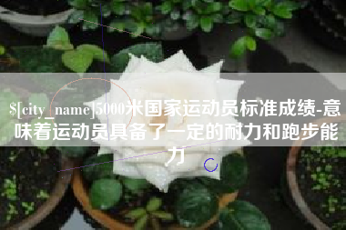 雅安5000米国家运动员标准成绩-意味着运动员具备了一定的耐力和跑步能力