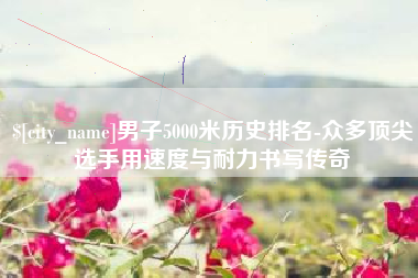 雅安男子5000米历史排名-众多顶尖选手用速度与耐力书写传奇