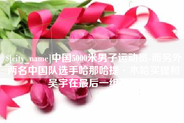 雅安中国5000米男子运动员-而另外两名中国队选手哈那哈提·木哈买提和吴宇在最后一组出场