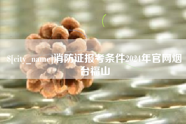 雅安消防证报考条件2024年官网烟台福山